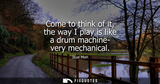 Small: Come to think of it, the way I play is like a drum machine- very mechanical