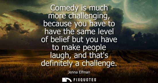 Small: Comedy is much more challenging, because you have to have the same level of belief but you have to make