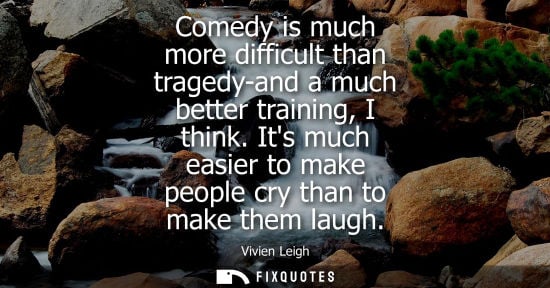 Small: Comedy is much more difficult than tragedy-and a much better training, I think. Its much easier to make