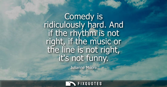 Small: Comedy is ridiculously hard. And if the rhythm is not right, if the music or the line is not right, its