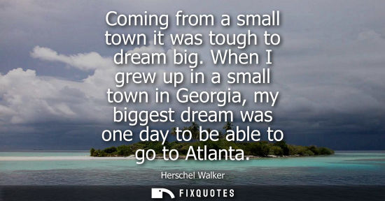 Small: Coming from a small town it was tough to dream big. When I grew up in a small town in Georgia, my bigge
