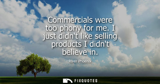 Small: Commercials were too phony for me. I just didnt like selling products I didnt believe in