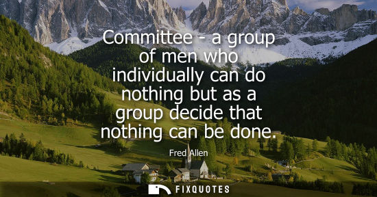 Small: Committee - a group of men who individually can do nothing but as a group decide that nothing can be do