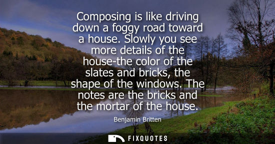 Small: Composing is like driving down a foggy road toward a house. Slowly you see more details of the house-th