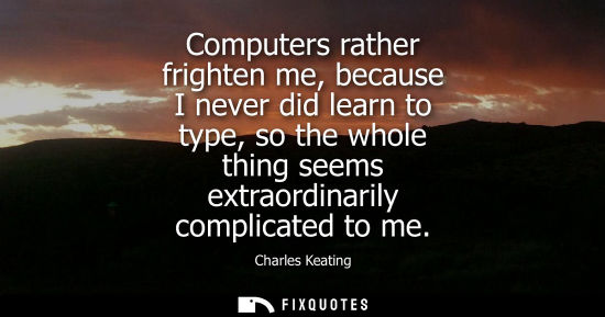 Small: Computers rather frighten me, because I never did learn to type, so the whole thing seems extraordinari
