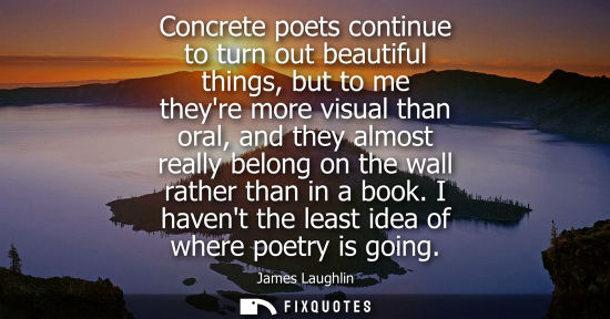 Small: Concrete poets continue to turn out beautiful things, but to me theyre more visual than oral, and they 