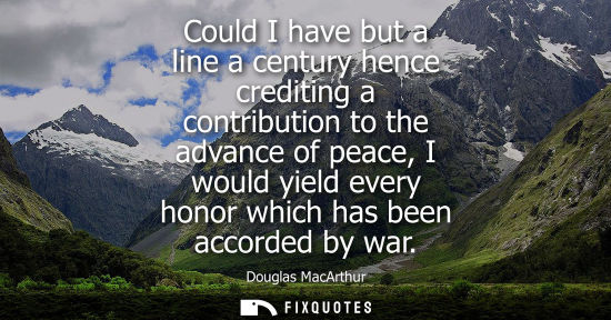 Small: Could I have but a line a century hence crediting a contribution to the advance of peace, I would yield every 