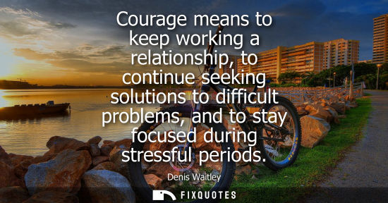 Small: Courage means to keep working a relationship, to continue seeking solutions to difficult problems, and 