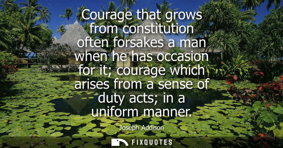 Small: Courage that grows from constitution often forsakes a man when he has occasion for it courage which arises fro