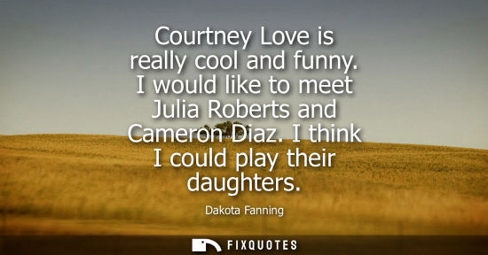 Small: Courtney Love is really cool and funny. I would like to meet Julia Roberts and Cameron Diaz. I think I 