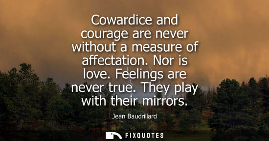 Small: Cowardice and courage are never without a measure of affectation. Nor is love. Feelings are never true.