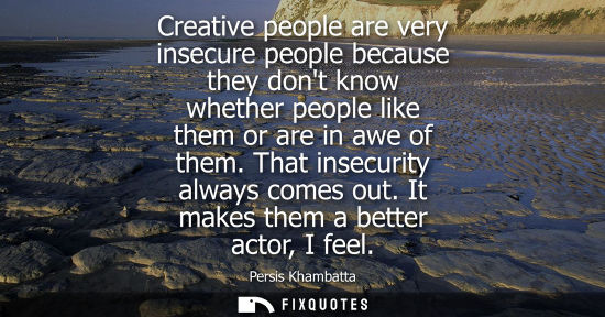 Small: Creative people are very insecure people because they dont know whether people like them or are in awe 