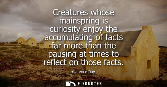 Small: Creatures whose mainspring is curiosity enjoy the accumulating of facts far more than the pausing at ti