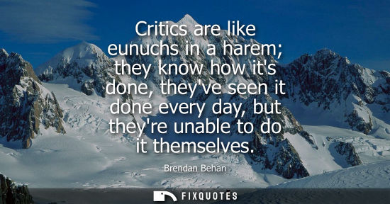 Small: Critics are like eunuchs in a harem they know how its done, theyve seen it done every day, but theyre u