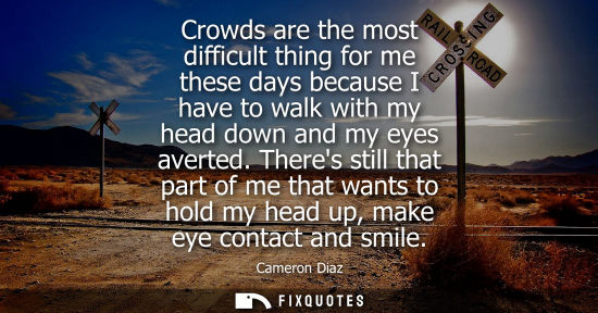 Small: Crowds are the most difficult thing for me these days because I have to walk with my head down and my eyes ave
