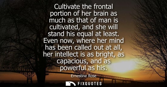 Small: Cultivate the frontal portion of her brain as much as that of man is cultivated, and she will stand his