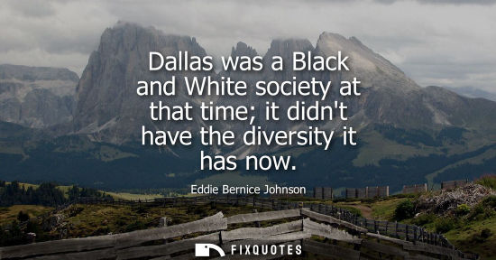 Small: Dallas was a Black and White society at that time it didnt have the diversity it has now
