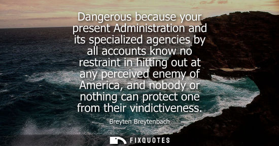 Small: Dangerous because your present Administration and its specialized agencies by all accounts know no rest