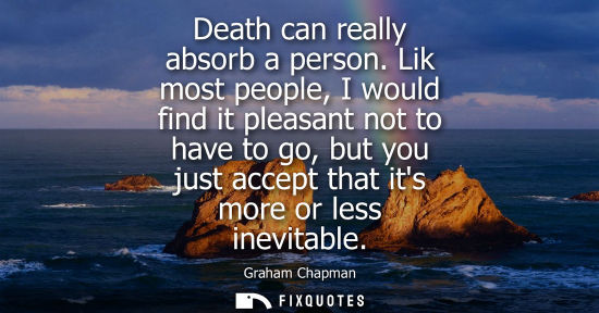 Small: Death can really absorb a person. Lik most people, I would find it pleasant not to have to go, but you 