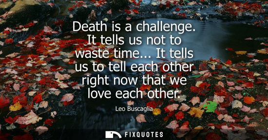 Small: Death is a challenge. It tells us not to waste time... It tells us to tell each other right now that we love e