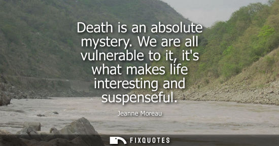 Small: Death is an absolute mystery. We are all vulnerable to it, its what makes life interesting and suspense
