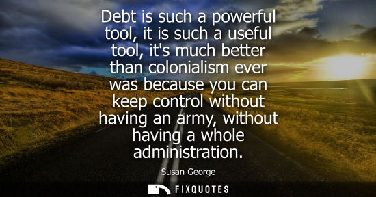 Small: Debt is such a powerful tool, it is such a useful tool, its much better than colonialism ever was becau