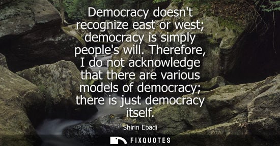 Small: Democracy doesnt recognize east or west democracy is simply peoples will. Therefore, I do not acknowledge that