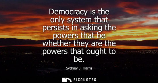 Small: Democracy is the only system that persists in asking the powers that be whether they are the powers that ought