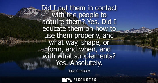 Small: Did I put them in contact with the people to acquire them? Yes. Did I educate them on how to use them p
