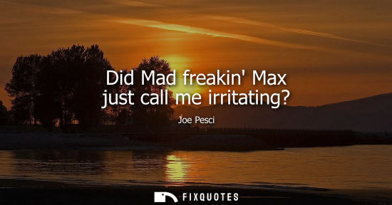 Small: Did Mad freakin Max just call me irritating?