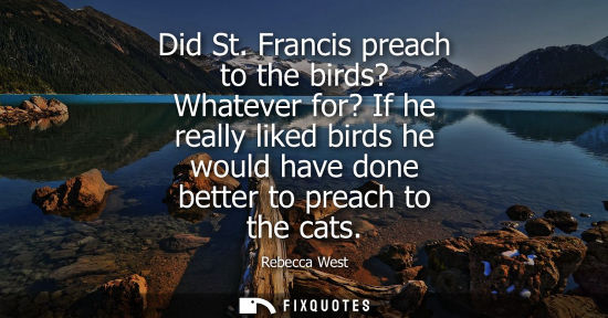 Small: Did St. Francis preach to the birds? Whatever for? If he really liked birds he would have done better to preac
