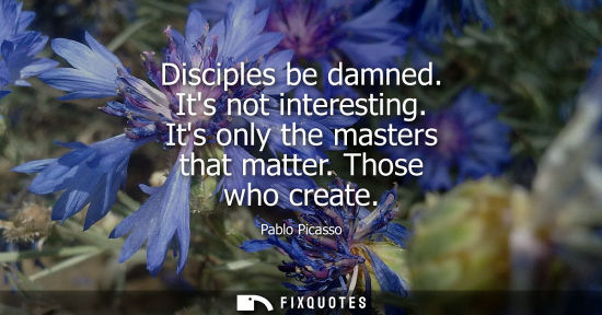 Small: Disciples be damned. Its not interesting. Its only the masters that matter. Those who create