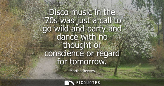 Small: Disco music in the 70s was just a call to go wild and party and dance with no thought or conscience or 