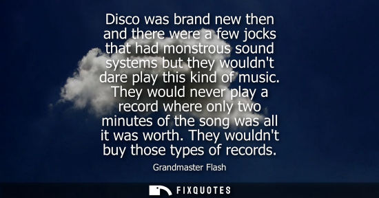 Small: Disco was brand new then and there were a few jocks that had monstrous sound systems but they wouldnt d
