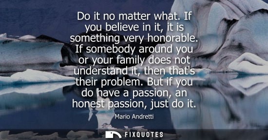 Small: Do it no matter what. If you believe in it, it is something very honorable. If somebody around you or y