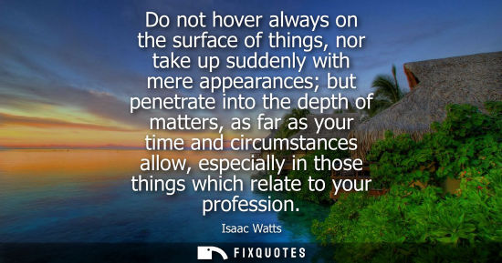 Small: Do not hover always on the surface of things, nor take up suddenly with mere appearances but penetrate 
