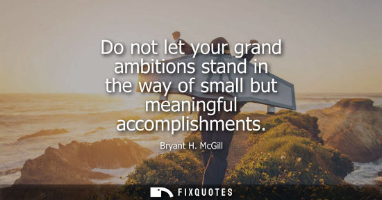 Small: Do not let your grand ambitions stand in the way of small but meaningful accomplishments
