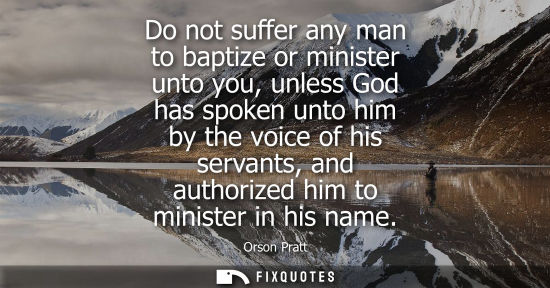 Small: Do not suffer any man to baptize or minister unto you, unless God has spoken unto him by the voice of h
