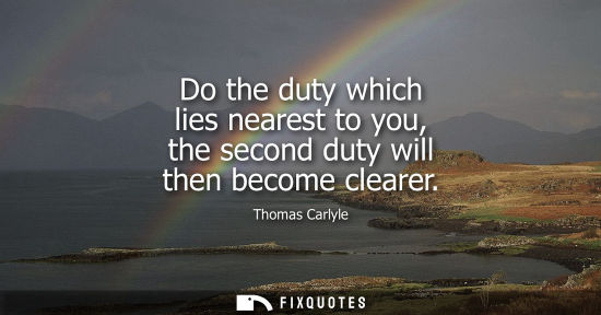 Small: Do the duty which lies nearest to you, the second duty will then become clearer
