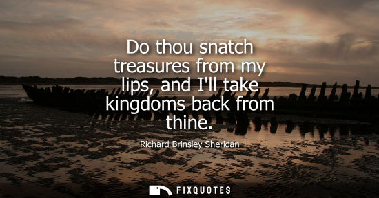 Small: Do thou snatch treasures from my lips, and Ill take kingdoms back from thine