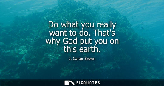 Small: Do what you really want to do. Thats why God put you on this earth