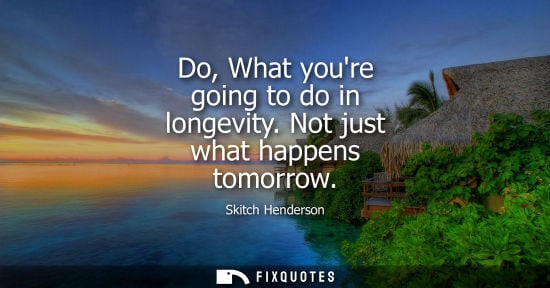 Small: Do, What youre going to do in longevity. Not just what happens tomorrow