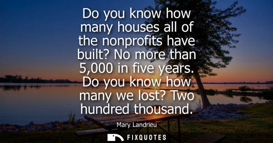 Small: Do you know how many houses all of the nonprofits have built? No more than 5,000 in five years. Do you 
