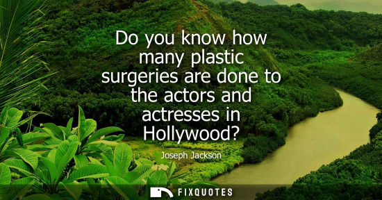 Small: Do you know how many plastic surgeries are done to the actors and actresses in Hollywood?