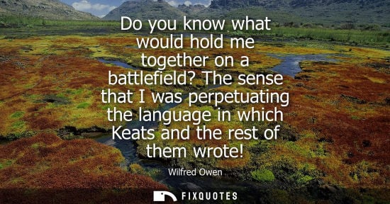 Small: Do you know what would hold me together on a battlefield? The sense that I was perpetuating the languag