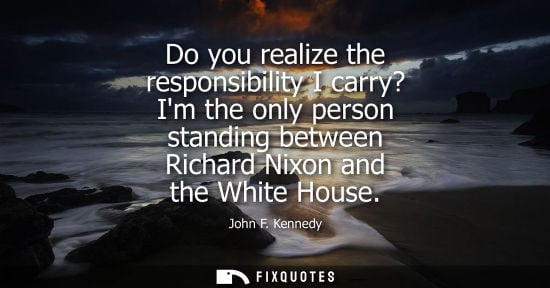 Small: Do you realize the responsibility I carry? Im the only person standing between Richard Nixon and the White Hou