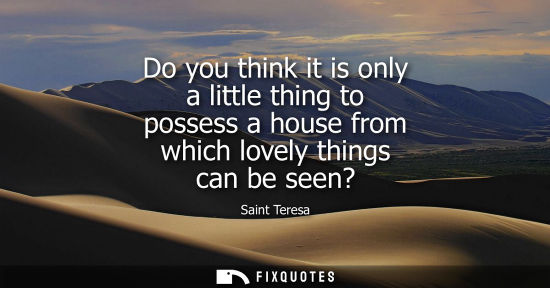 Small: Do you think it is only a little thing to possess a house from which lovely things can be seen?
