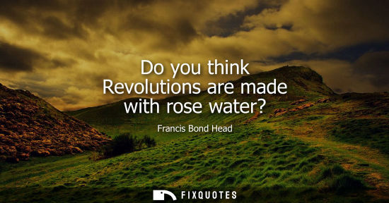 Small: Do you think Revolutions are made with rose water?