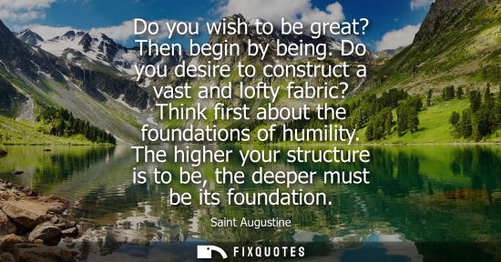 Small: Do you wish to be great? Then begin by being. Do you desire to construct a vast and lofty fabric? Think
