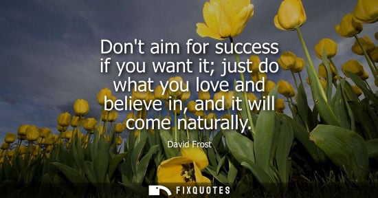 Small: Dont aim for success if you want it just do what you love and believe in, and it will come naturally